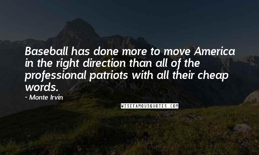 Monte Irvin quotes: Baseball has done more to move America in the right direction than all of the professional patriots with all their cheap words. Monte Irvin quotes: Baseball has done more to move America in the right direction than all of the professional patriots with all their cheap words.