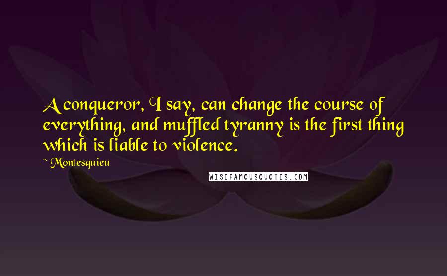 Montesquieu quotes: A conqueror, I say, can change the course of everything, and muffled tyranny is the first thing which is liable to violence.
