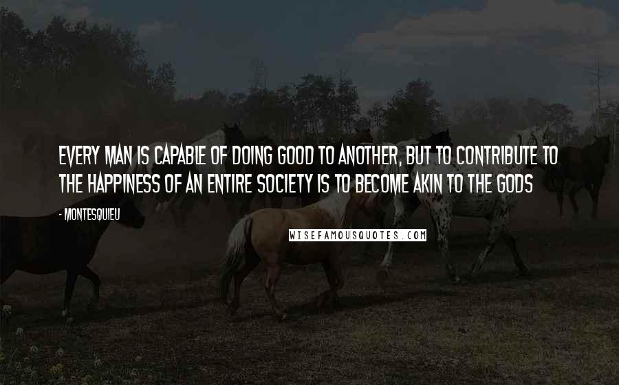 Montesquieu quotes: Every man is capable of doing good to another, but to contribute to the happiness of an entire society is to become akin to the gods