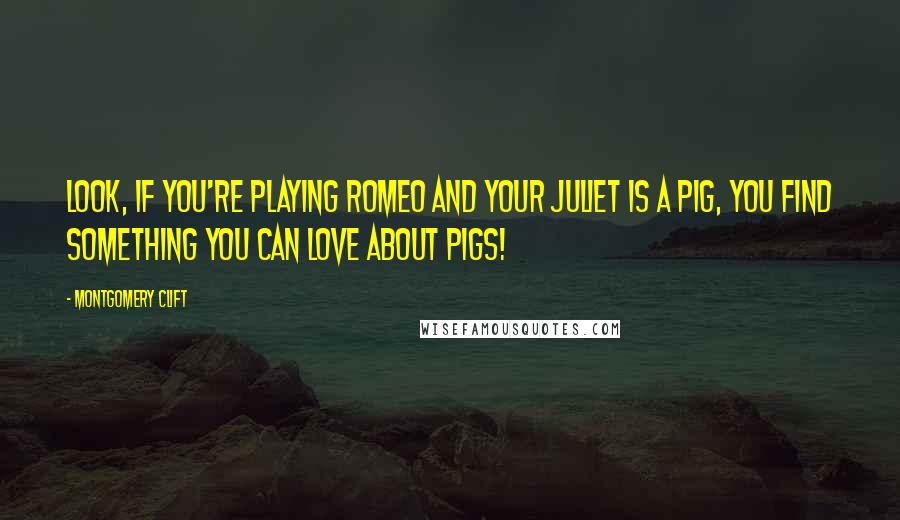 Montgomery Clift quotes: Look, if you're playing Romeo and your Juliet is a pig, you find something you can love about pigs!