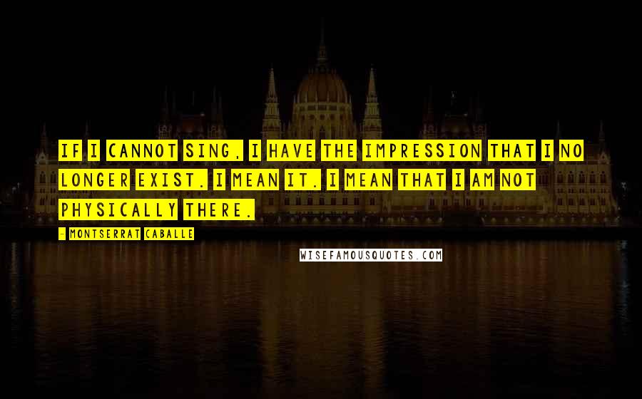 Montserrat Caballe quotes: If I cannot sing, I have the impression that I no longer exist. I mean it. I mean that I am not physically there.