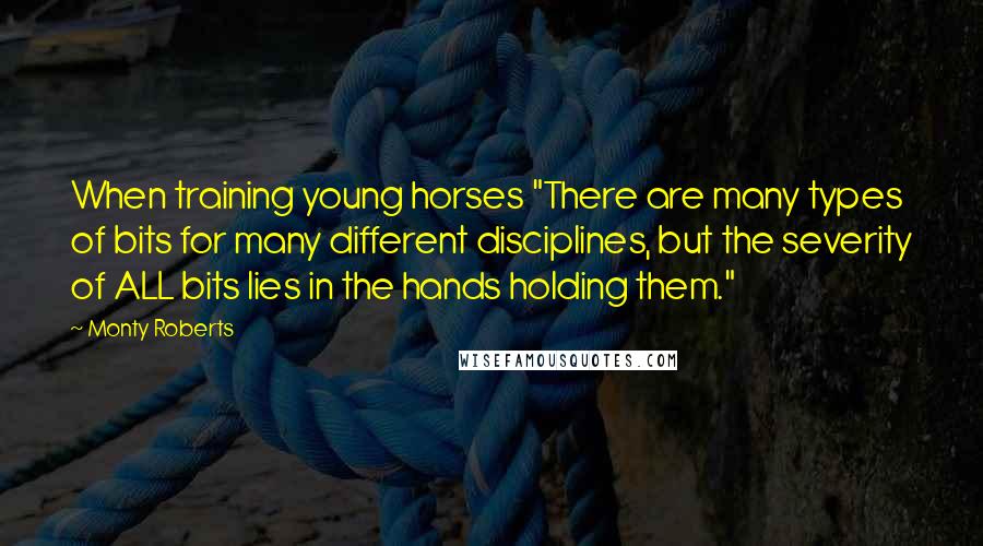 Monty Roberts quotes: When training young horses "There are many types of bits for many different disciplines, but the severity of ALL bits lies in the hands holding them."