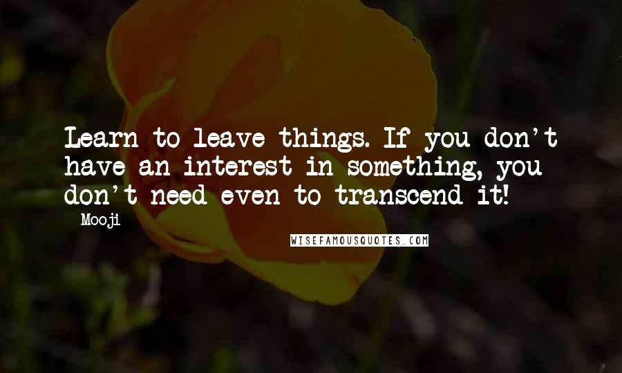 Mooji quotes: Learn to leave things. If you don't have an interest in something, you don't need even to transcend it!