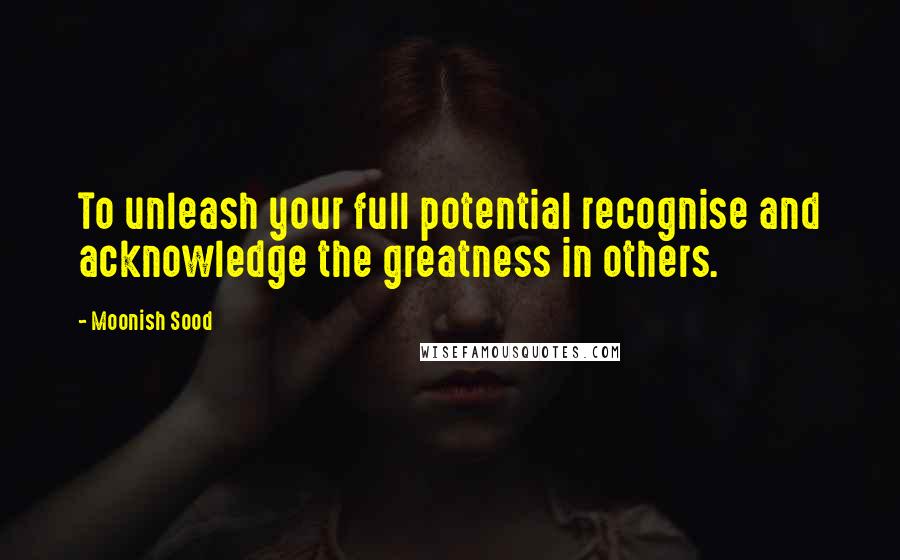 Moonish Sood quotes: To unleash your full potential recognise and acknowledge the greatness in others.