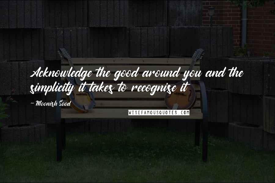 Moonish Sood quotes: Acknowledge the good around you and the simplicity it takes to recognise it