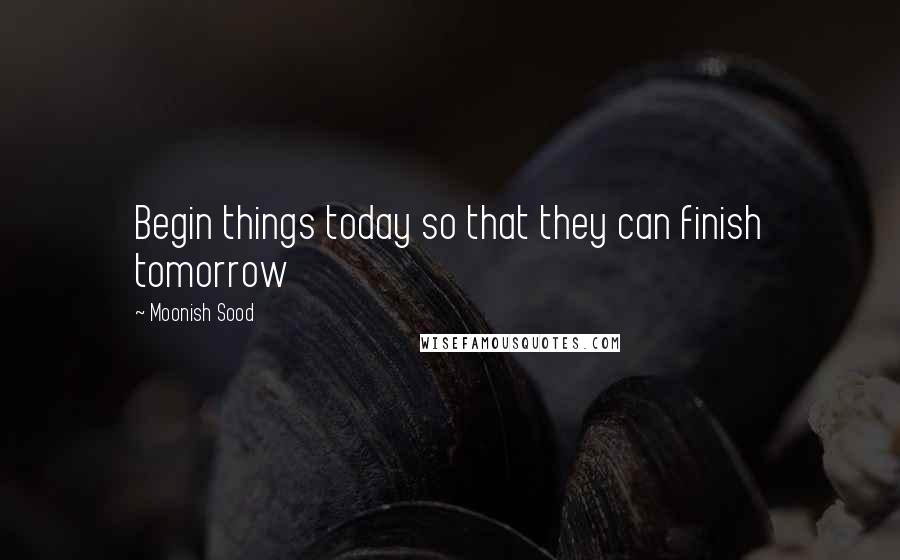 Moonish Sood quotes: Begin things today so that they can finish tomorrow