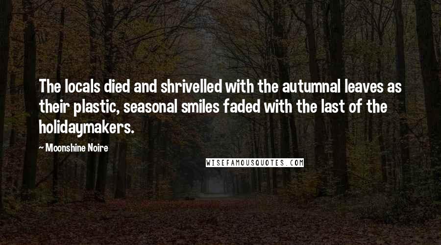 Moonshine Noire quotes: The locals died and shrivelled with the autumnal leaves as their plastic, seasonal smiles faded with the last of the holidaymakers.