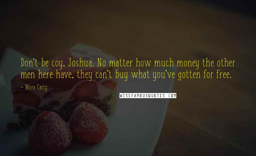 Mora Early quotes: Don't be coy, Joshua. No matter how much money the other men here have, they can't buy what you've gotten for free. Mora Early quotes: Don't be coy, Joshua. No matter how much money the other men here have, they can't buy what you've gotten for free.
