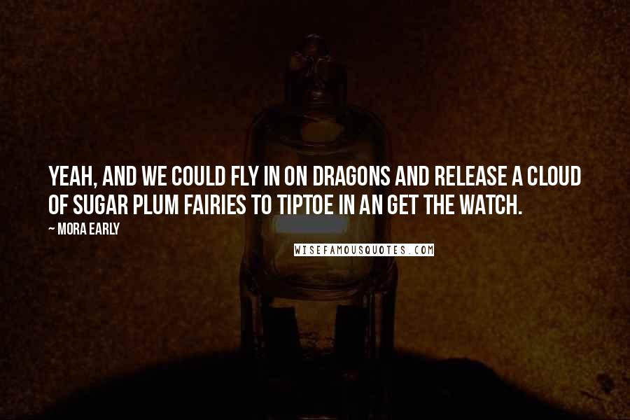 Mora Early quotes: Yeah, and we could fly in on dragons and release a cloud of sugar plum fairies to tiptoe in an get the watch. Mora Early quotes: Yeah, and we could fly in on dragons and release a cloud of sugar plum fairies to tiptoe in an get the watch.