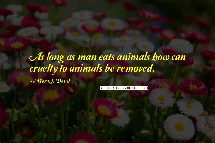 Morarji Desai quotes: As long as man eats animals how can cruelty to animals be removed.