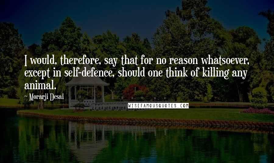 Morarji Desai quotes: I would, therefore, say that for no reason whatsoever, except in self-defence, should one think of killing any animal.