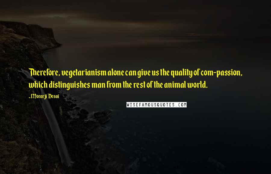 Morarji Desai quotes: Therefore, vegetarianism alone can give us the quality of com-passion, which distinguishes man from the rest of the animal world.