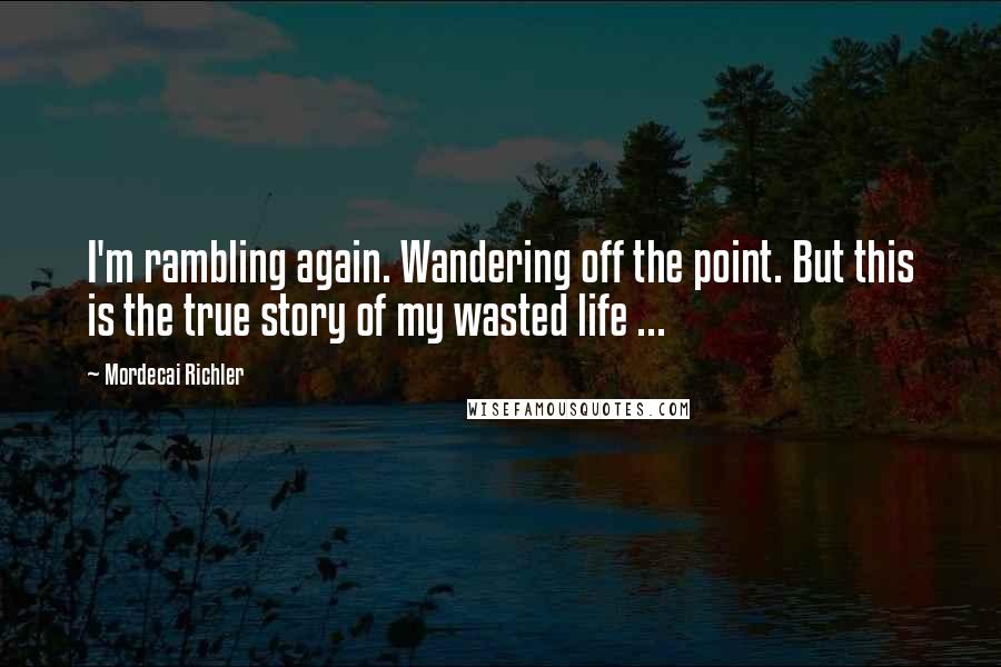 Mordecai Richler quotes: I'm rambling again. Wandering off the point. But this is the true story of my wasted life ...