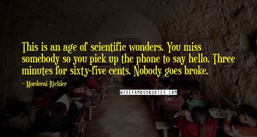 Mordecai Richler quotes: This is an age of scientific wonders. You miss somebody so you pick up the phone to say hello. Three minutes for sixty-five cents. Nobody goes broke.