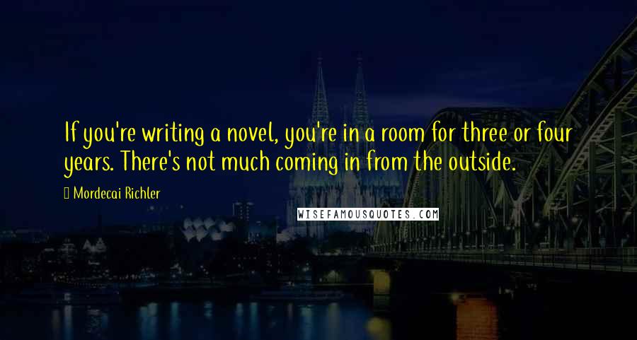 Mordecai Richler quotes: If you're writing a novel, you're in a room for three or four years. There's not much coming in from the outside.