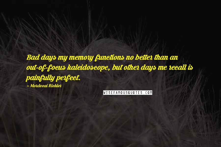 Mordecai Richler quotes: Bad days my memory functions no better than an out-of-focus kaleidoscope, but other days me recall is painfully perfect.