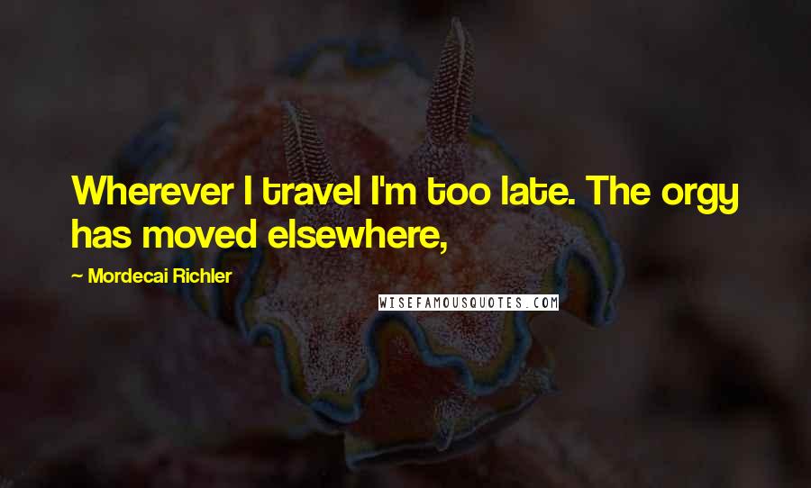 Mordecai Richler quotes: Wherever I travel I'm too late. The orgy has moved elsewhere,