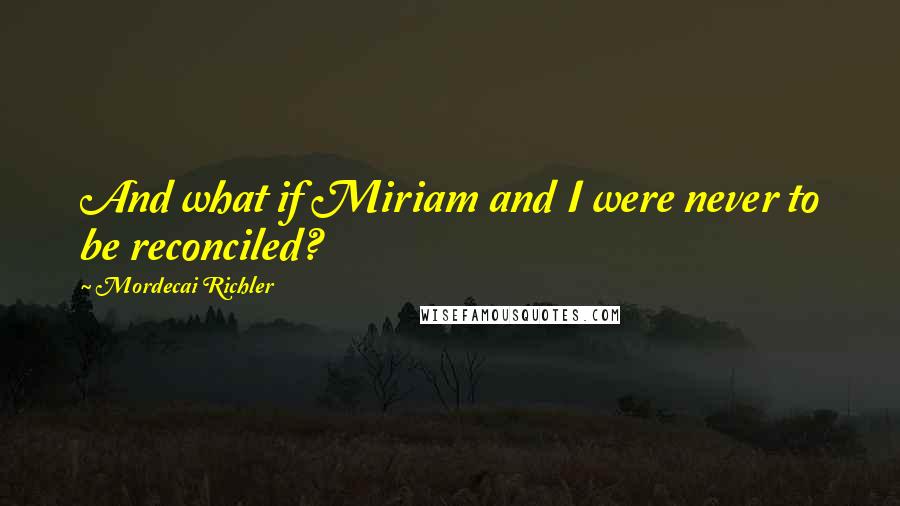 Mordecai Richler quotes: And what if Miriam and I were never to be reconciled?