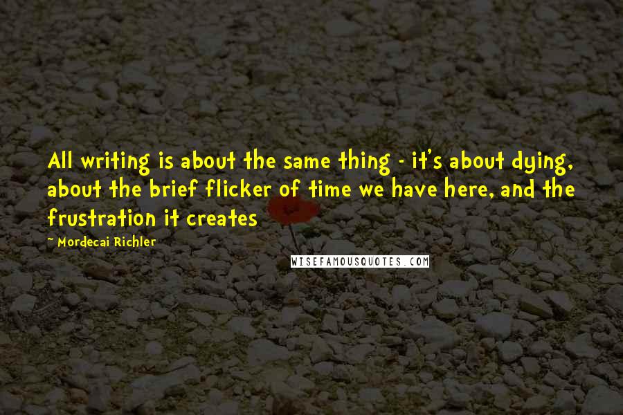Mordecai Richler quotes: All writing is about the same thing - it's about dying, about the brief flicker of time we have here, and the frustration it creates