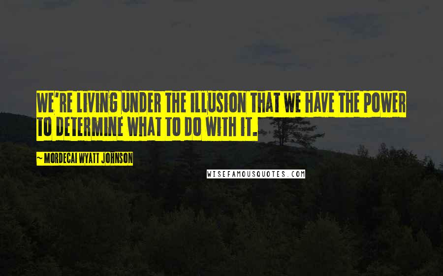 Mordecai Wyatt Johnson quotes: We're living under the illusion that we have the power to determine what to do with it.