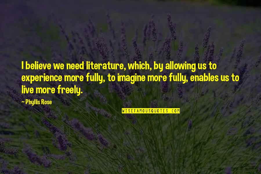 More Experience Quotes By Phyllis Rose: I believe we need literature, which, by allowing More Experience Quotes By Phyllis Rose: I believe we need literature, which, by allowing