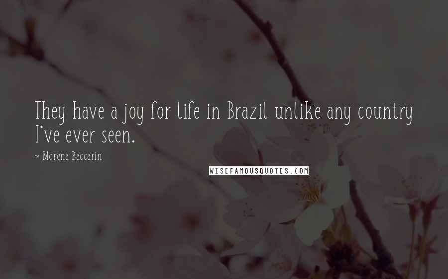 Morena Baccarin quotes: They have a joy for life in Brazil unlike any country I've ever seen. Morena Baccarin quotes: They have a joy for life in Brazil unlike any country I've ever seen.