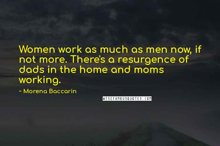 Morena Baccarin quotes: Women work as much as men now, if not more. There's a resurgence of dads in the home and moms working.