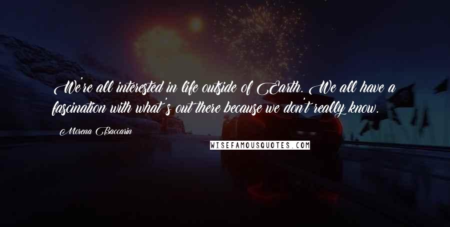 Morena Baccarin quotes: We're all interested in life outside of Earth. We all have a fascination with what's out there because we don't really know.