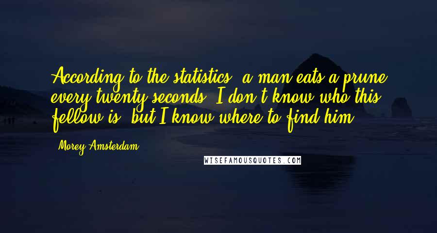 Morey Amsterdam quotes: According to the statistics, a man eats a prune every twenty seconds. I don't know who this fellow is, but I know where to find him.