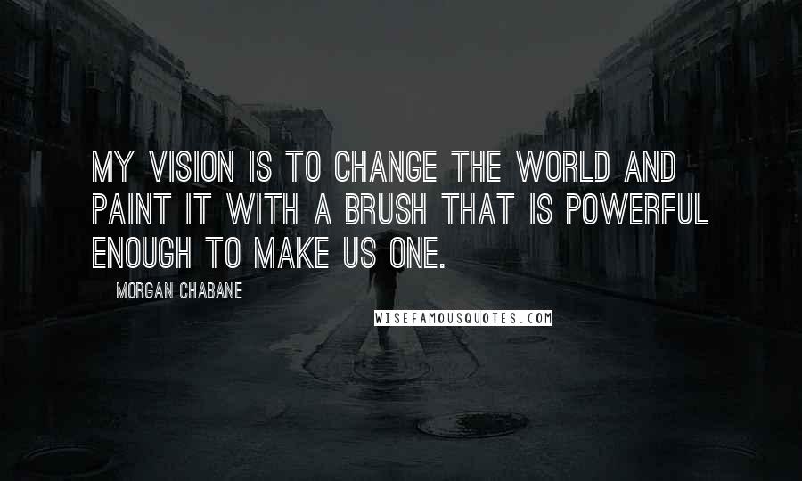 Morgan Chabane quotes: My vision is to change the world and paint it with a brush that is powerful enough to make us one.