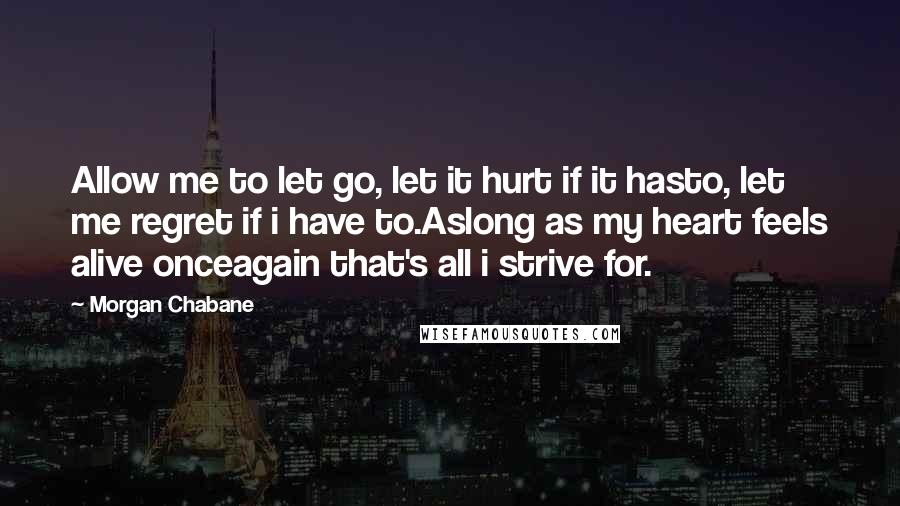 Morgan Chabane quotes: Allow me to let go, let it hurt if it hasto, let me regret if i have to.Aslong as my heart feels alive onceagain that's all i strive for.