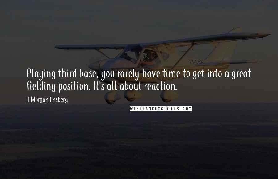 Morgan Ensberg quotes: Playing third base, you rarely have time to get into a great fielding position. It's all about reaction.