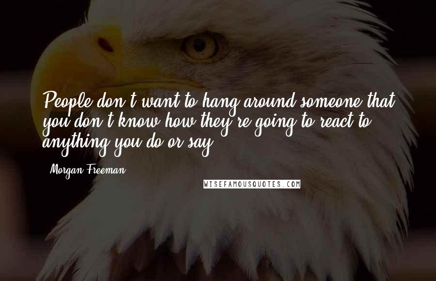 Morgan Freeman quotes: People don't want to hang around someone that you don't know how they're going to react to anything you do or say.
