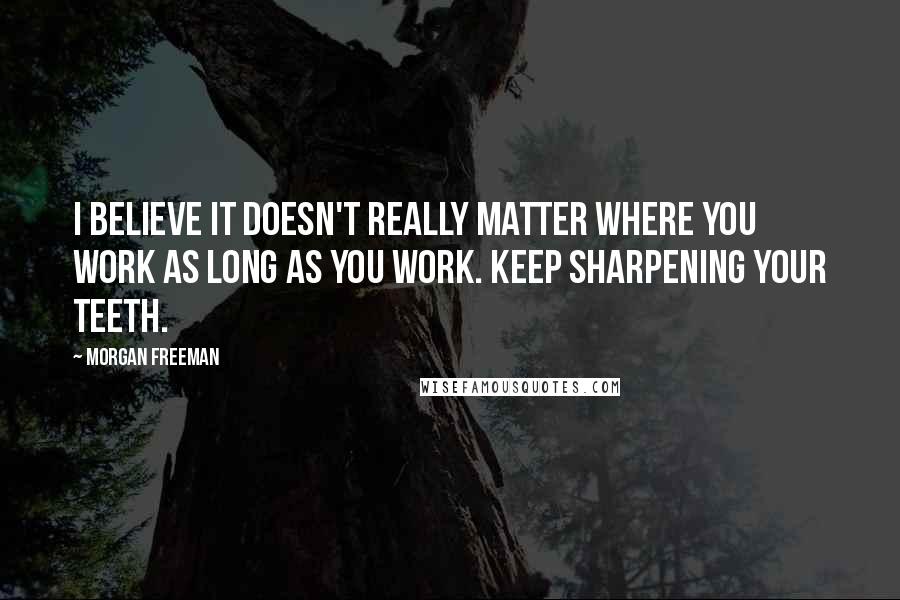 Morgan Freeman quotes: I believe it doesn't really matter where you work as long as you work. Keep sharpening your teeth.