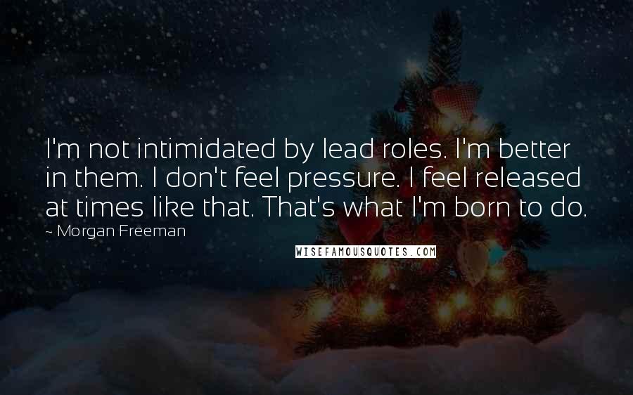 Morgan Freeman quotes: I'm not intimidated by lead roles. I'm better in them. I don't feel pressure. I feel released at times like that. That's what I'm born to do.