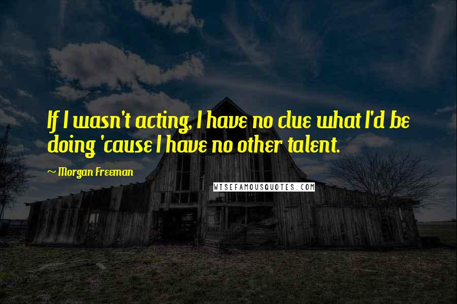 Morgan Freeman quotes: If I wasn't acting, I have no clue what I'd be doing 'cause I have no other talent.