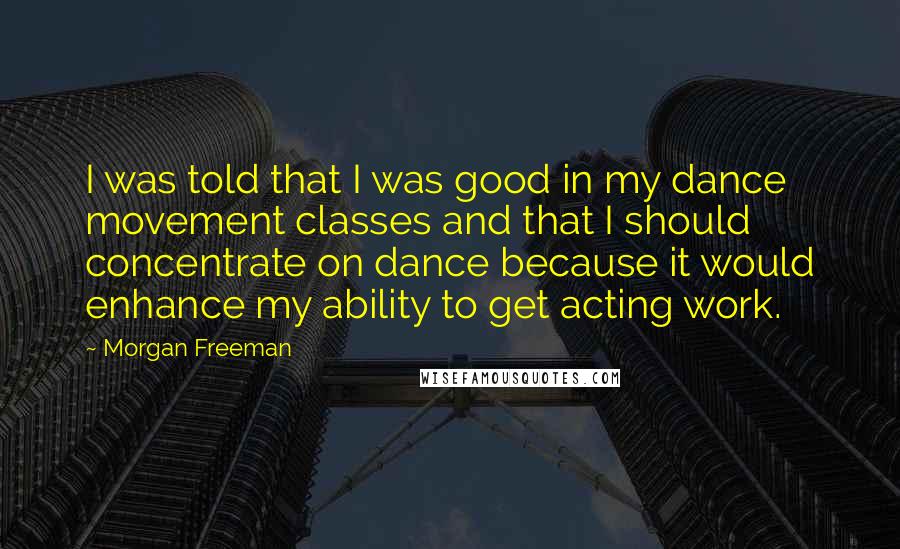 Morgan Freeman quotes: I was told that I was good in my dance movement classes and that I should concentrate on dance because it would enhance my ability to get acting work.