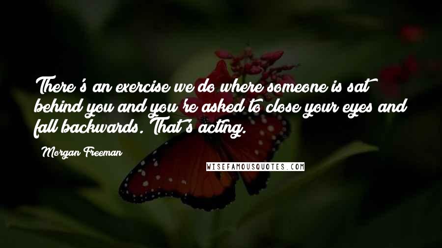 Morgan Freeman quotes: There's an exercise we do where someone is sat behind you and you're asked to close your eyes and fall backwards. That's acting.