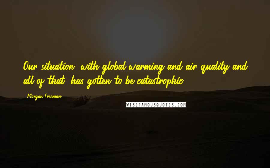 Morgan Freeman quotes: Our situation, with global warming and air quality and all of that, has gotten to be catastrophic.