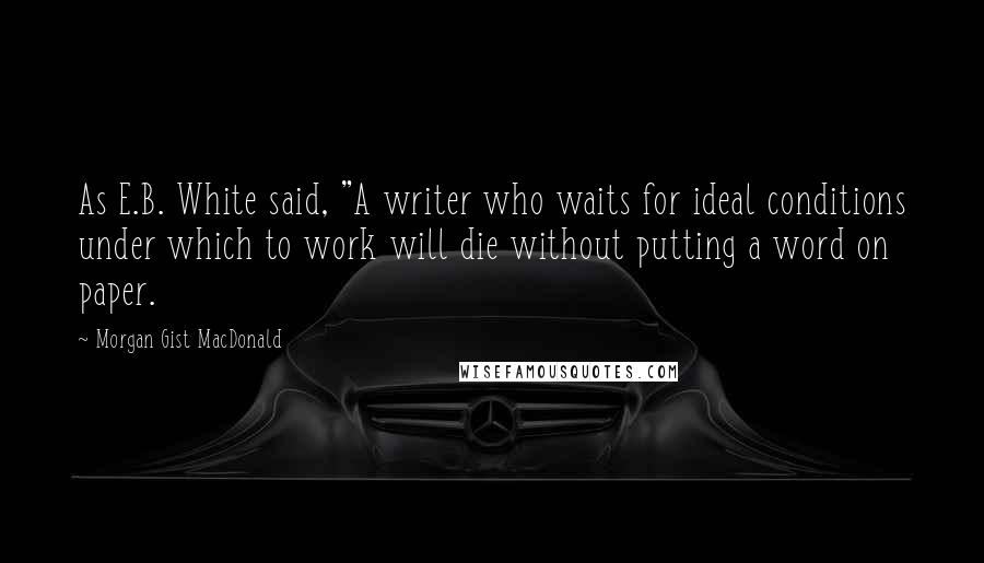 Morgan Gist MacDonald quotes: As E.B. White said, "A writer who waits for ideal conditions under which to work will die without putting a word on paper.