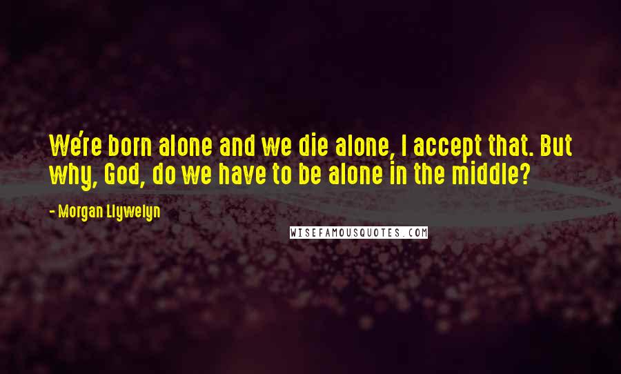 Morgan Llywelyn quotes: We're born alone and we die alone, I accept that. But why, God, do we have to be alone in the middle?