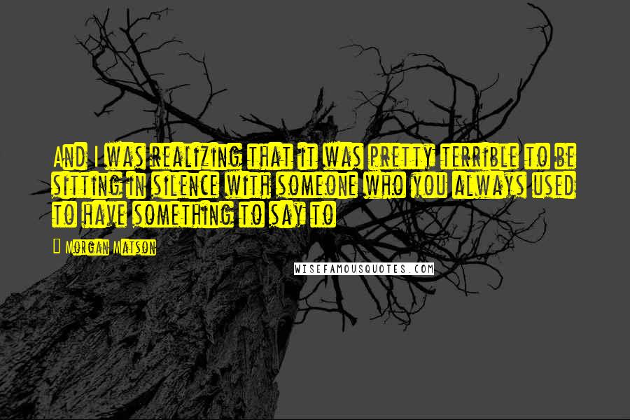 Morgan Matson quotes: And I was realizing that it was pretty terrible to be sitting in silence with someone who you always used to have something to say to Morgan Matson quotes: And I was realizing that it was pretty terrible to be sitting in silence with someone who you always used to have something to say to