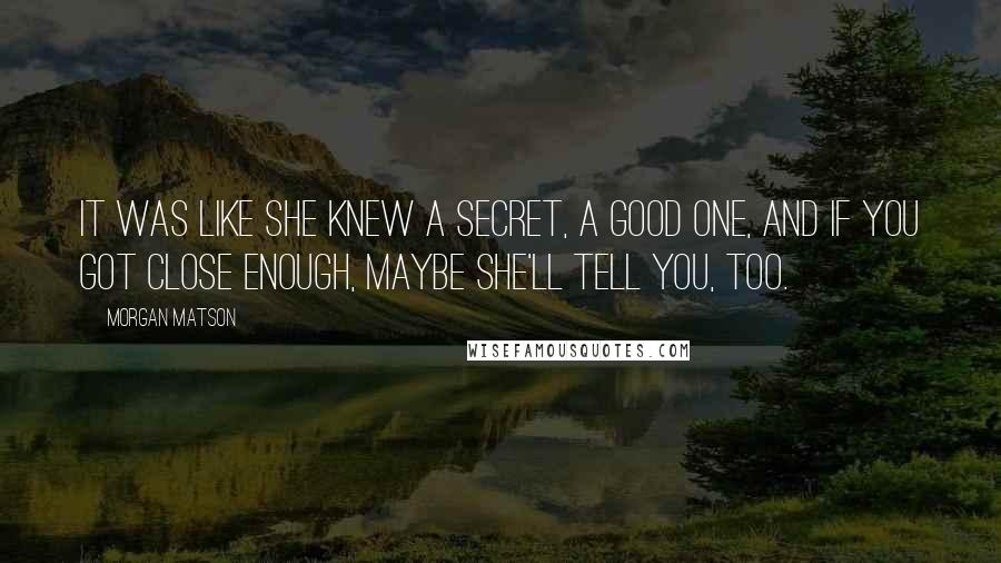 Morgan Matson quotes: It was like she knew a secret, a good one, and if you got close enough, maybe she'll tell you, too.