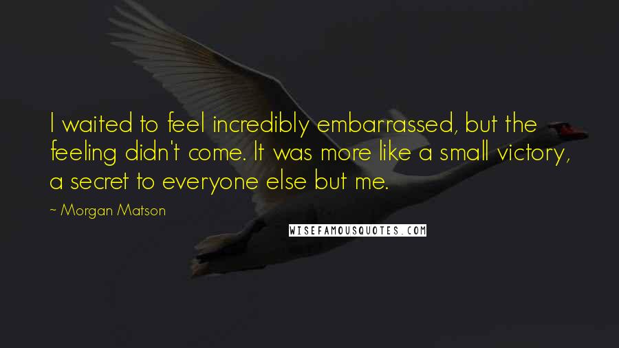 Morgan Matson quotes: I waited to feel incredibly embarrassed, but the feeling didn't come. It was more like a small victory, a secret to everyone else but me. Morgan Matson quotes: I waited to feel incredibly embarrassed, but the feeling didn't come. It was more like a small victory, a secret to everyone else but me.