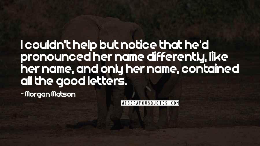 Morgan Matson quotes: I couldn't help but notice that he'd pronounced her name differently, like her name, and only her name, contained all the good letters. Morgan Matson quotes: I couldn't help but notice that he'd pronounced her name differently, like her name, and only her name, contained all the good letters.