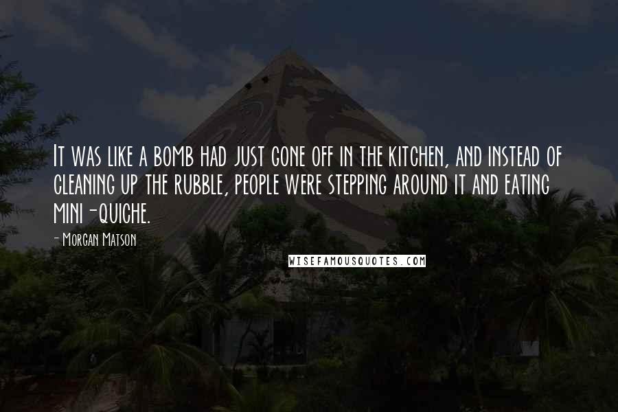 Morgan Matson quotes: It was like a bomb had just gone off in the kitchen, and instead of cleaning up the rubble, people were stepping around it and eating mini-quiche. Morgan Matson quotes: It was like a bomb had just gone off in the kitchen, and instead of cleaning up the rubble, people were stepping around it and eating mini-quiche.