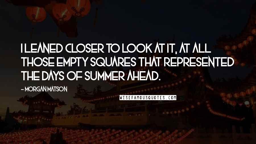 Morgan Matson quotes: I leaned closer to look at it, at all those empty squares that represented the days of summer ahead. Morgan Matson quotes: I leaned closer to look at it, at all those empty squares that represented the days of summer ahead.