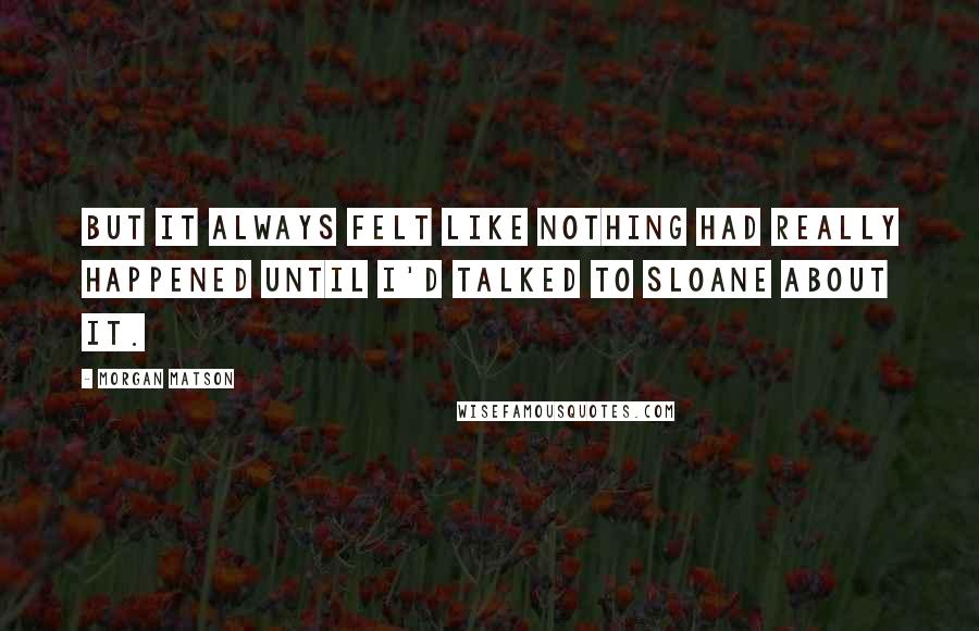 Morgan Matson quotes: But it always felt like nothing had really happened until I'd talked to Sloane about it. Morgan Matson quotes: But it always felt like nothing had really happened until I'd talked to Sloane about it.