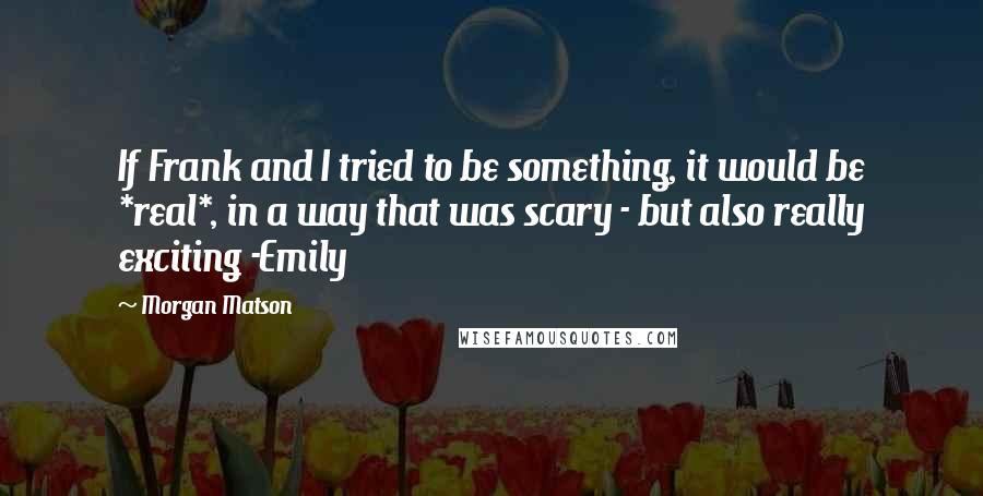 Morgan Matson quotes: If Frank and I tried to be something, it would be *real*, in a way that was scary - but also really exciting -Emily