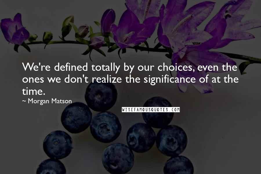 Morgan Matson quotes: We're defined totally by our choices, even the ones we don't realize the significance of at the time. Morgan Matson quotes: We're defined totally by our choices, even the ones we don't realize the significance of at the time.